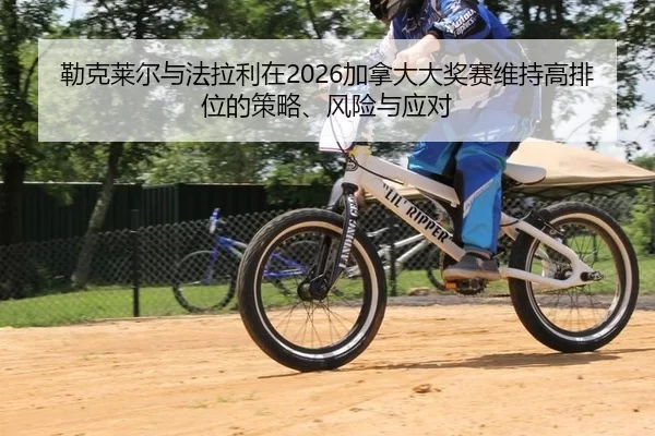 勒克莱尔与法拉利在2026加拿大大奖赛维持高排位的策略、风险与应对