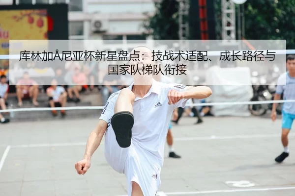 库林加Å尼亚杯新星盘点：技战术适配、成长路径与国家队梯队衔接