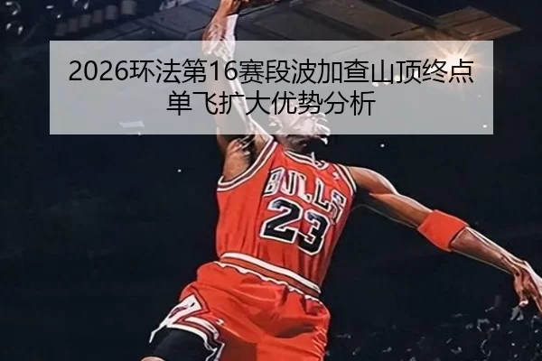 2026环法第16赛段波加查山顶终点单飞扩大优势分析