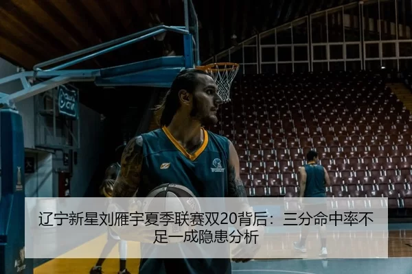 辽宁新星刘雁宇夏季联赛双20背后：三分命中率不足一成隐患分析